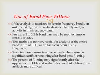  If the analysis is restricted to certain frequency bands, an
automated algorithm can be designed to only analyze
activity in this frequency band.
 For ex., a 1 to 20Hz band pass may be used to remove
muscle artifact.
 This method is not very useful for analysis of the entire
bandwidth of EEG, as artifacts can occur at any
frequency.
 Even for very narrow frequency bands, there may be
significant artifact remaining after band pass filtering.
 The process of filtering may significantly alter the
appearance of EEG and make subsequent identification of
artifacts more difficult.
Use of Band Pass Filters:
 