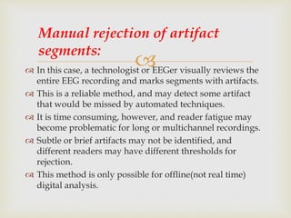  In this case, a technologist or EEGer visually reviews the
entire EEG recording and marks segments with artifacts.
 This is a reliable method, and may detect some artifact
that would be missed by automated techniques.
 It is time consuming, however, and reader fatigue may
become problematic for long or multichannel recordings.
 Subtle or brief artifacts may not be identified, and
different readers may have different thresholds for
rejection.
 This method is only possible for offline(not real time)
digital analysis.
Manual rejection of artifact
segments:
 