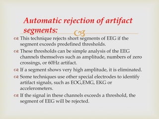  This technique rejects short segments of EEG if the
segment exceeds predefined thresholds.
 These thresholds can be simple analysis of the EEG
channels themselves such as amplitude, numbers of zero
crossings, or 60Hz artifact.
 If a segment shows very high amplitude, it is eliminated.
 Some techniques use other special electrodes to identify
artifact signals, such as EOG,EMG, EKG or
accelerometers.
 If the signal in these channels exceeds a threshold, the
segment of EEG will be rejected.
Automatic rejection of artifact
segments:
 