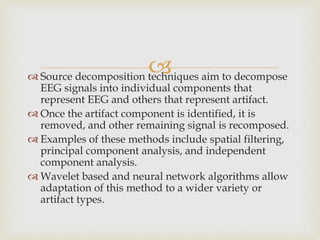  Source decomposition techniques aim to decompose
EEG signals into individual components that
represent EEG and others that represent artifact.
 Once the artifact component is identified, it is
removed, and other remaining signal is recomposed.
 Examples of these methods include spatial filtering,
principal component analysis, and independent
component analysis.
 Wavelet based and neural network algorithms allow
adaptation of this method to a wider variety or
artifact types.
 