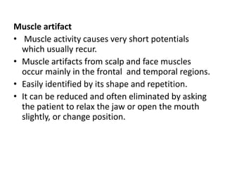 Muscle artifact
• Muscle activity causes very short potentials
which usually recur.
• Muscle artifacts from scalp and face muscles
occur mainly in the frontal and temporal regions.
• Easily identified by its shape and repetition.
• It can be reduced and often eliminated by asking
the patient to relax the jaw or open the mouth
slightly, or change position.
 