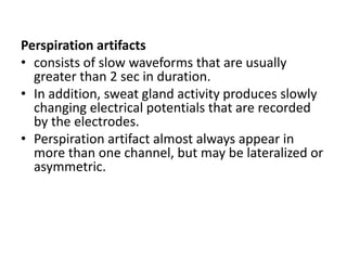 Perspiration artifacts
• consists of slow waveforms that are usually
greater than 2 sec in duration.
• In addition, sweat gland activity produces slowly
changing electrical potentials that are recorded
by the electrodes.
• Perspiration artifact almost always appear in
more than one channel, but may be lateralized or
asymmetric.
 