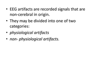 • EEG artifacts are recorded signals that are
non-cerebral in origin.
• They may be divided into one of two
categories:
• physiological artifacts
• non- physiological artifacts.
 
