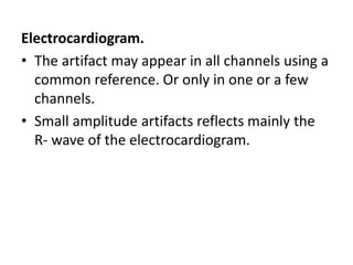 Electrocardiogram.
• The artifact may appear in all channels using a
common reference. Or only in one or a few
channels.
• Small amplitude artifacts reflects mainly the
R- wave of the electrocardiogram.
 