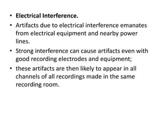 • Electrical Interference.
• Artifacts due to electrical interference emanates
from electrical equipment and nearby power
lines.
• Strong interference can cause artifacts even with
good recording electrodes and equipment;
• these artifacts are then likely to appear in all
channels of all recordings made in the same
recording room.
 