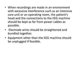 • When recordings are made in an environment
with excessive interference such as an intensive
care unit or an operating room, the patient’s
head and the connections to the EEG machine
should be kept as far from power cables as
possible.
• Electrode wires should be straightened and
bundled together.
• Equipment other than the EEG machine should
be unplugged if feasible.
 