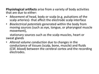 Physiological artifacts arise from a variety of body activities
that are due to either:
• Movement of head, body or scalp (e.g. pulsations of the
scalp arteries)- that affect the electrode scalp interface
• Bioelectrical potentials generated within the body from
moving sources (such as eye, tongue, or pharyngeal muscle
movement),
stationary sources such as the scalp muscles, heart or
sweat glands
• Altered volume conduction due to changes in the
conductance of tissues (scalp, bone, muscle) and fluids
(CSF, blood) between the cerebral cortex and the recording
electrodes.
 