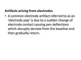 Artifacts arising from electrodes
• A common electrode artifact referred to as an
‘electrode pop’ is due to a sudden change of
electrode contact causing pen deflections
which abruptly deviate from the baseline and
then gradually return.
 