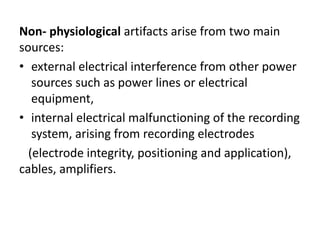 Non- physiological artifacts arise from two main
sources:
• external electrical interference from other power
sources such as power lines or electrical
equipment,
• internal electrical malfunctioning of the recording
system, arising from recording electrodes
(electrode integrity, positioning and application),
cables, amplifiers.
 