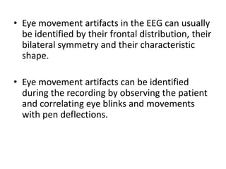 • Eye movement artifacts in the EEG can usually
be identified by their frontal distribution, their
bilateral symmetry and their characteristic
shape.
• Eye movement artifacts can be identified
during the recording by observing the patient
and correlating eye blinks and movements
with pen deflections.
 