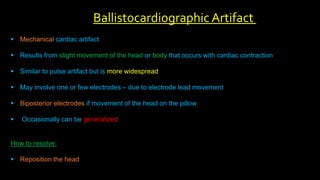  Mechanical cardiac artifact
 Results from slight movement of the head or body that occurs with cardiac contraction
 Similar to pulse artifact but is more widespread
 May involve one or few electrodes – due to electrode lead movement
 Biposterior electrodes if movement of the head on the pillow
 Occasionally can be generalized
How to resolve:
 Reposition the head
Ballistocardiographic Artifact
 