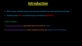  EEG records cerebral activity and electrical activities from sites other than the brain
 Anything that is NOT of cerebral origin is termed as ARTIFACT
Types of Artifact:
1. Physiological artifact - generated other than brain ie. body
2. Extraphysiological artifact - arise outside the body, eg: equipment, enviornment
Introduction
 