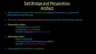  Seen due to smearing of the electrode paste between electrodes or presence of
perspiration across the scalp
 Forms an unwanted electrical connection between the electrodes forming a channel
 Perspiration artifact
- manifests as low amplitude
- undulating (smooth) waves
- duration is typically greater than 2 sec
 Slat bridge artifact
- lower in amplitude
- not wavering with low frequency oscillation
- typically include only one channel
 It may appear flat and close to isoelectric
Salt Bridge and Perspiration
Artifact
 