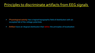 Physiological activity has a logical topographic field of distribution with an
excepted fall of the voltage potentials
 Artifact have an illogical distribution that defies the principles of localization
Principles to discriminate artifacts from EEG signals
 