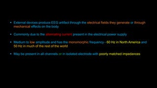  External devices produce EEG artifact through the electrical fields they generate or through
mechanical effects on the body
 Commonly due to the alternating current present in the electrical power supply
 Medium to low amplitude and has the monomorphic frequency - 60 Hz in North America and
50 Hz in much of the rest of the world
 May be present in all channels or in isolated electrode with poorly matched impedances
 