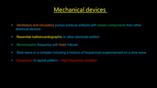  Ventilators and circulatory pumps produce artifacts with slower components than other
electrical devices
 Resemble ballistocardiographic or other electrode artifact
 Monomorphic frequency with fixed interval
 Slow wave or a complex including a mixture of frequencies superimposed on a slow wave
 Exceptions to typical pattern – High frequency oscillator
Mechanical devices
 