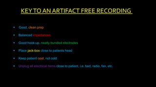  Good, clean prep
 Balanced impedances
 Good hook-up, neatly bundled electrodes
 Place jack-box close to patients head
 Keep patient cool, not cold
 Unplug all electrical items close to patient, i.e. bed, radio, fan, etc.
KEYTO AN ARTIFACT FREE RECORDING
 