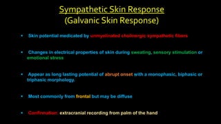 Sympathetic Skin Response
(Galvanic Skin Response)
 Skin potential medicated by unmyelinated cholinergic sympathetic fibers
 Changes in electrical properties of skin during sweating, sensory stimulation or
emotional stress
 Appear as long lasting potential of abrupt onset with a monophasic, biphasic or
triphasic morphology.
 Most commonly from frontal but may be diffuse
 Confirmation: extracranial recording from palm of the hand
 