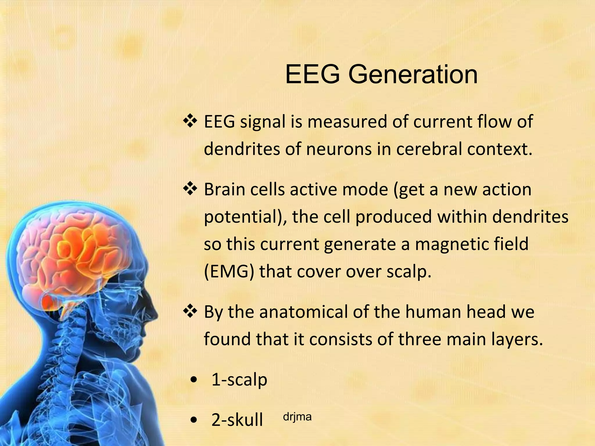 EEG Generation
 EEG signal is measured of current flow of
  dendrites of neurons in cerebral context.

 Brain cells active mode (get a new action
  potential), the cell produced within dendrites
  so this current generate a magnetic field
  (EMG) that cover over scalp.

 By the anatomical of the human head we
  found that it consists of three main layers.

• 1-scalp

• 2-skull   drjma
 