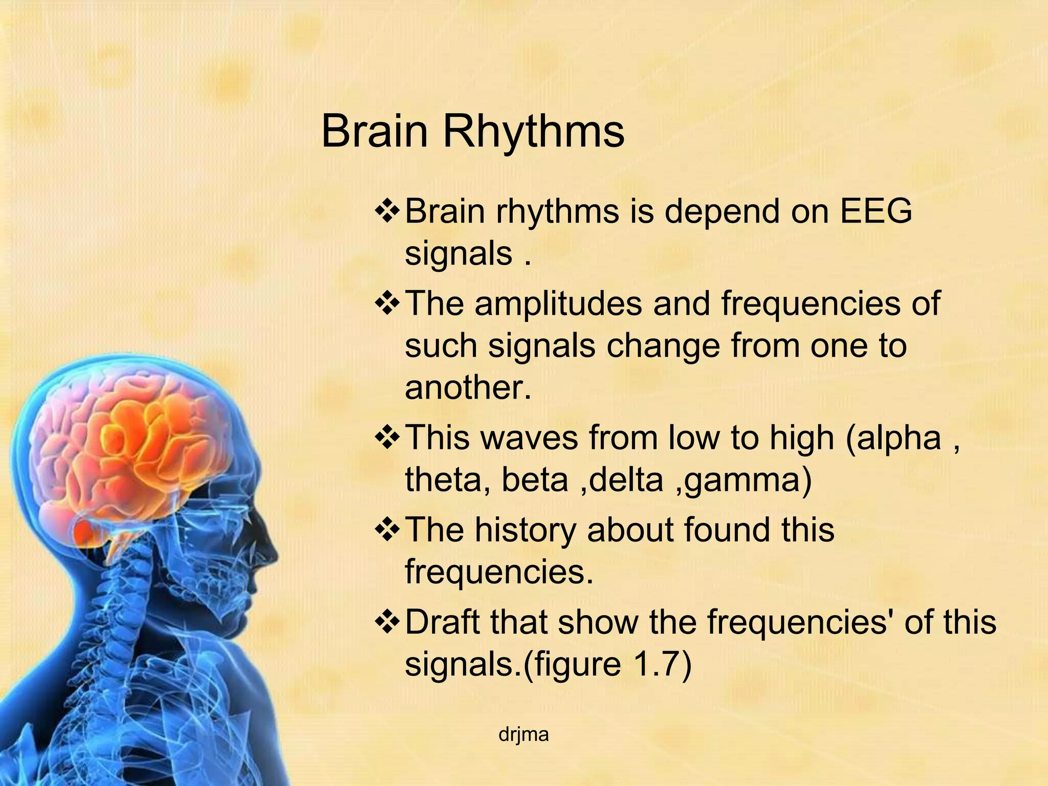 Brain Rhythms
  Brain rhythms is depend on EEG
   signals .
  The amplitudes and frequencies of
   such signals change from one to
   another.
  This waves from low to high (alpha ,
   theta, beta ,delta ,gamma)
  The history about found this
   frequencies.
  Draft that show the frequencies' of this
   signals.(figure 1.7)
          drjma
 