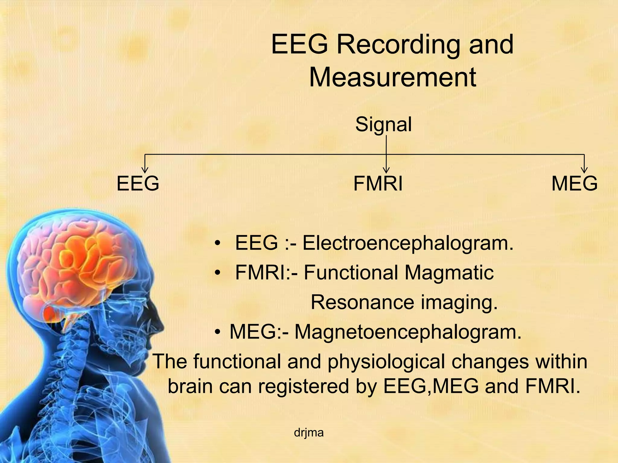 EEG Recording and
                Measurement
                         Signal

EEG                      FMRI                MEG

        • EEG :- Electroencephalogram.
        • FMRI:- Functional Magmatic
                   Resonance imaging.
        • MEG:- Magnetoencephalogram.
  The functional and physiological changes within
   brain can registered by EEG,MEG and FMRI.

                 drjma
 