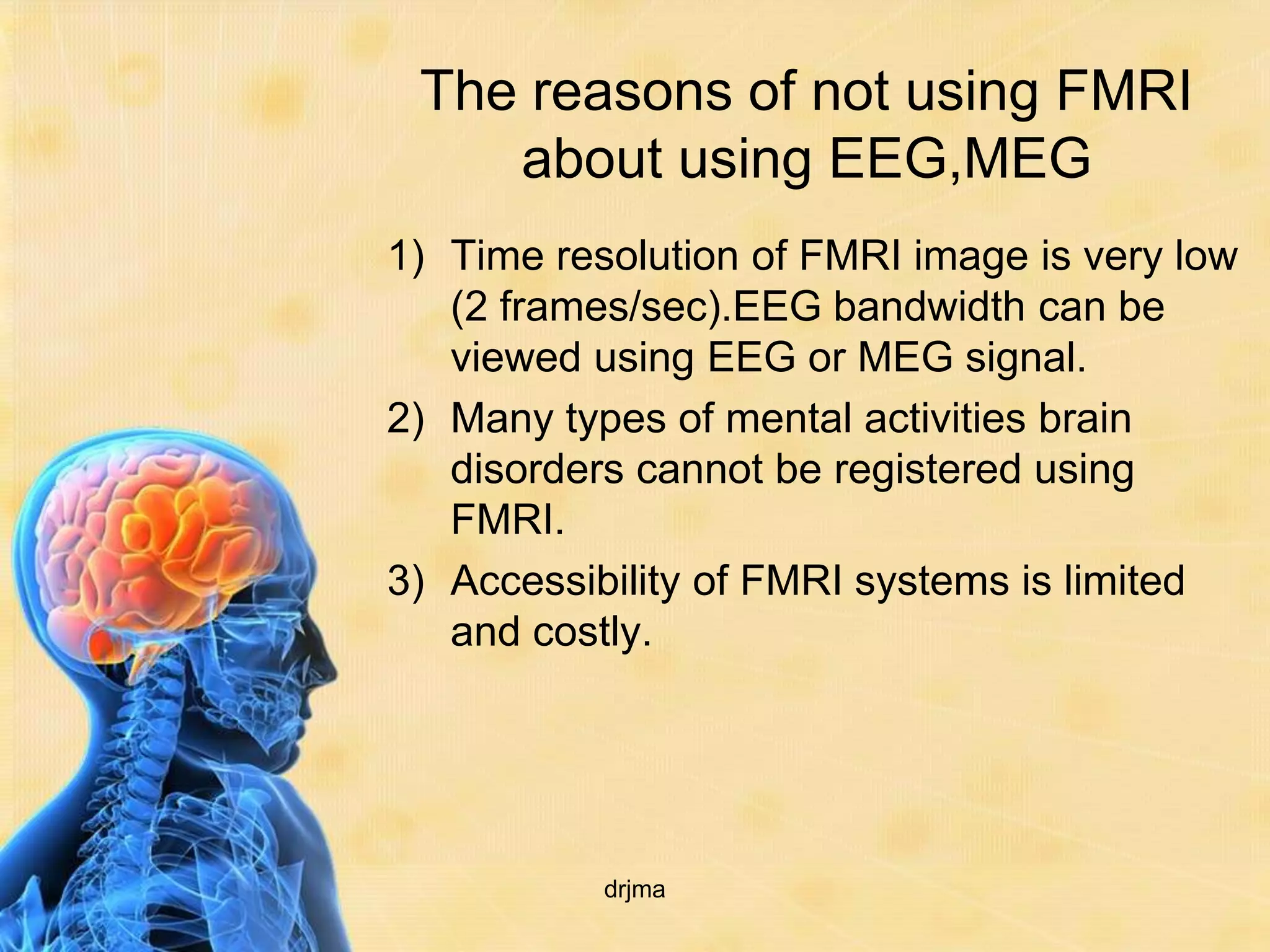 The reasons of not using FMRI
    about using EEG,MEG
1) Time resolution of FMRI image is very low
   (2 frames/sec).EEG bandwidth can be
   viewed using EEG or MEG signal.
2) Many types of mental activities brain
   disorders cannot be registered using
   FMRI.
3) Accessibility of FMRI systems is limited
   and costly.




           drjma
 