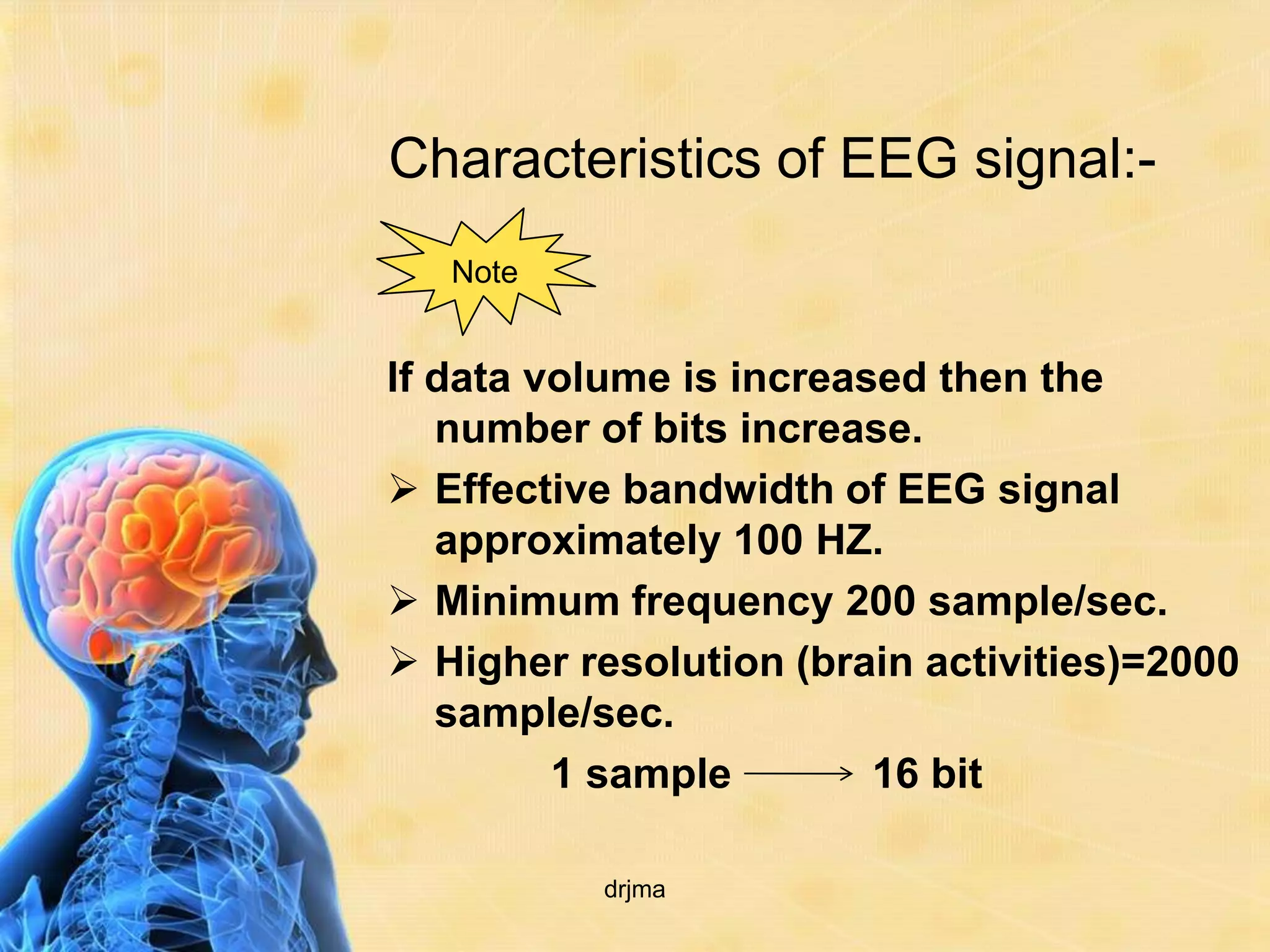 Characteristics of EEG signal:-
   Note


If data volume is increased then the
   number of bits increase.
 Effective bandwidth of EEG signal
   approximately 100 HZ.
 Minimum frequency 200 sample/sec.
 Higher resolution (brain activities)=2000
   sample/sec.
         1 sample        16 bit

          drjma
 