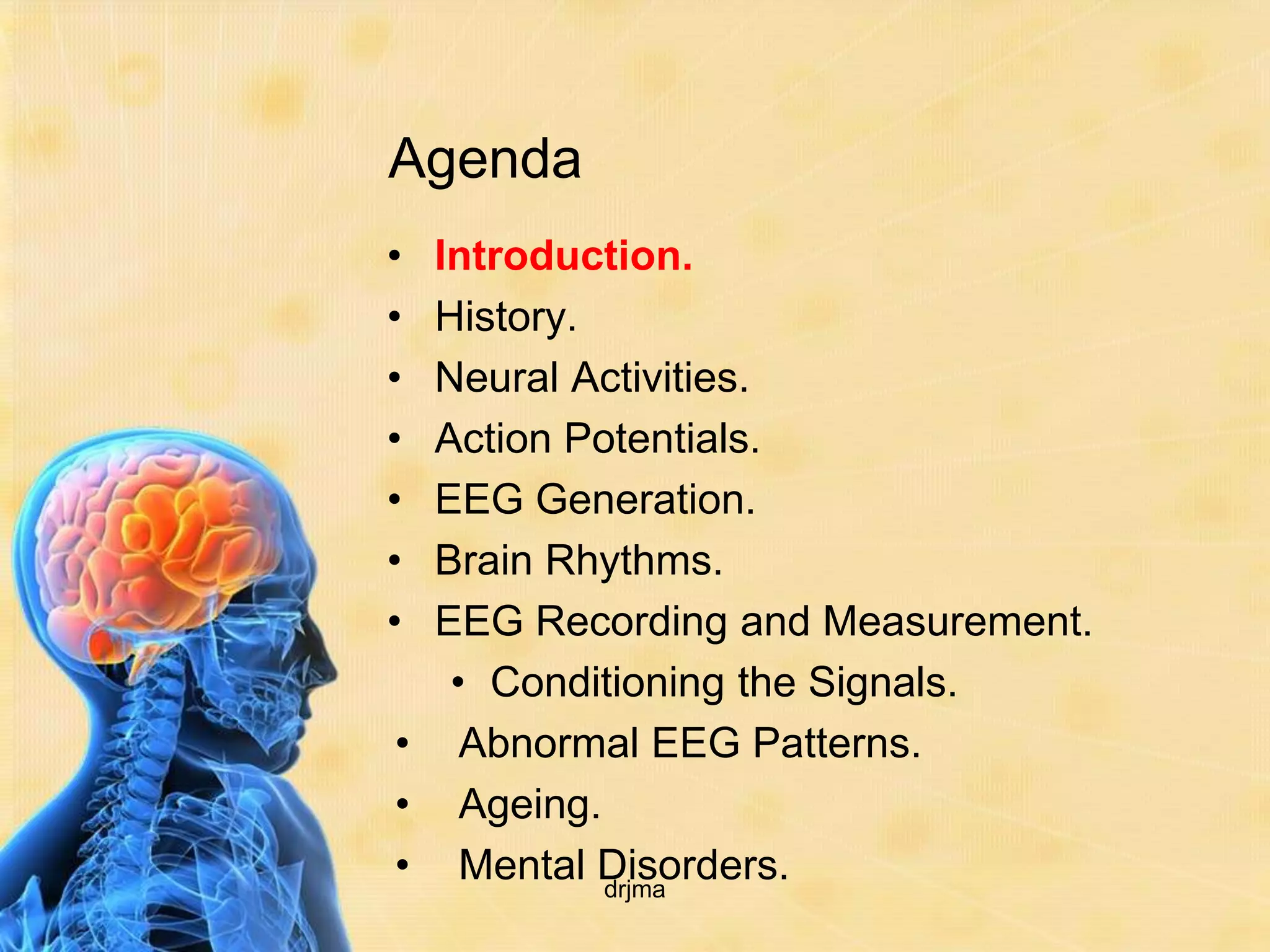 Agenda
• Introduction.
• History.
• Neural Activities.
• Action Potentials.
• EEG Generation.
• Brain Rhythms.
• EEG Recording and Measurement.
   • Conditioning the Signals.
• Abnormal EEG Patterns.
• Ageing.
• Mental Disorders.
           drjma
 