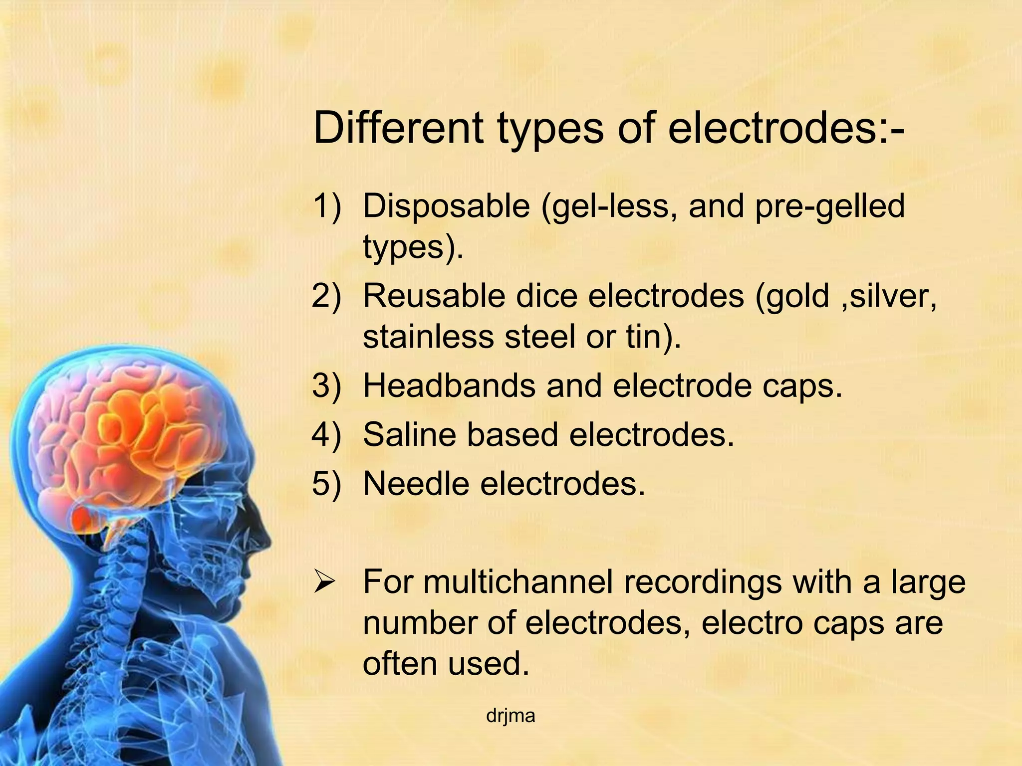 Different types of electrodes:-
1) Disposable (gel-less, and pre-gelled
   types).
2) Reusable dice electrodes (gold ,silver,
   stainless steel or tin).
3) Headbands and electrode caps.
4) Saline based electrodes.
5) Needle electrodes.

 For multichannel recordings with a large
  number of electrodes, electro caps are
  often used.
           drjma
 
