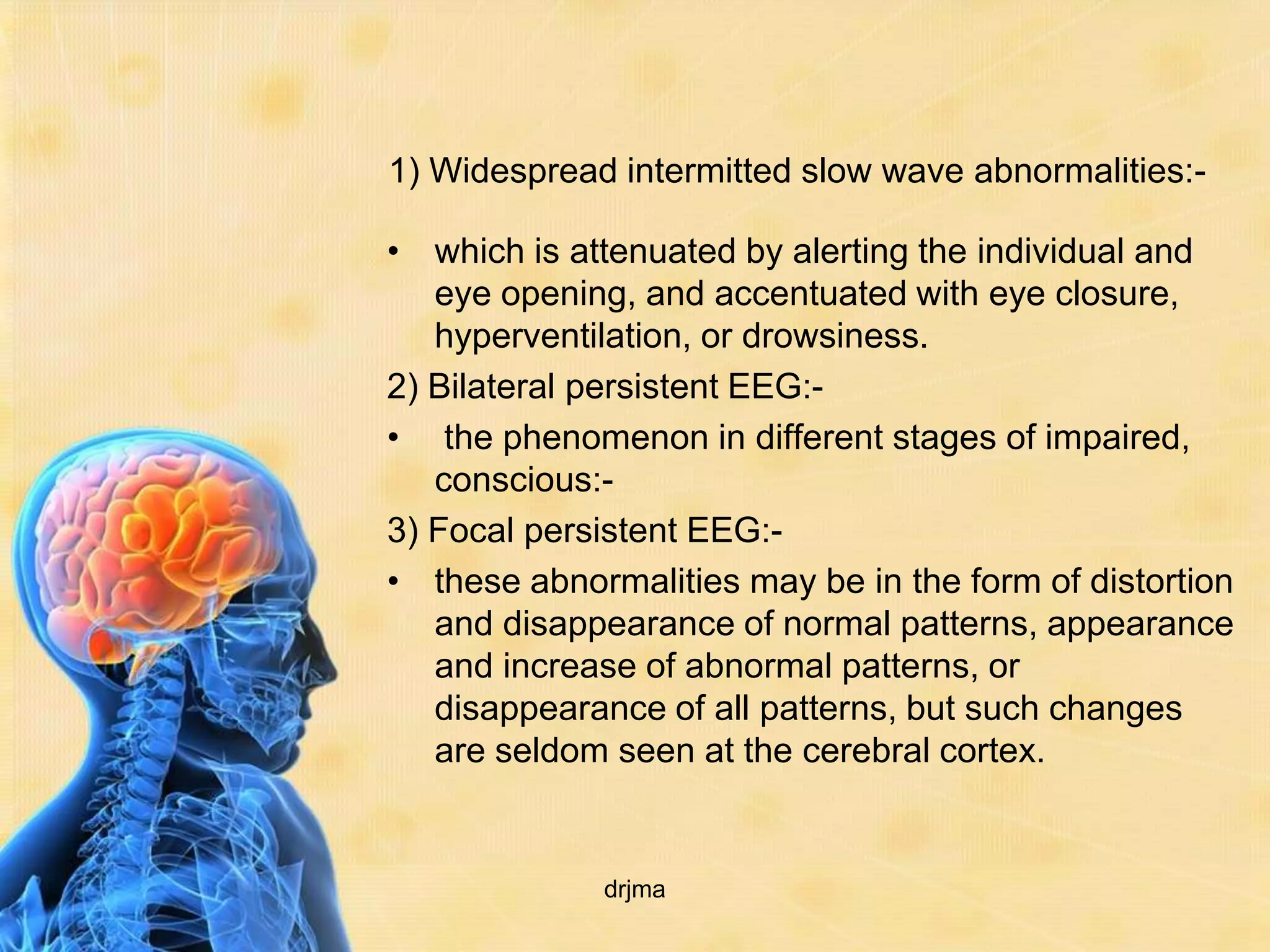 1) Widespread intermitted slow wave abnormalities:-

• which is attenuated by alerting the individual and
   eye opening, and accentuated with eye closure,
   hyperventilation, or drowsiness.
2) Bilateral persistent EEG:-
• the phenomenon in different stages of impaired,
   conscious:-
3) Focal persistent EEG:-
• these abnormalities may be in the form of distortion
   and disappearance of normal patterns, appearance
   and increase of abnormal patterns, or
   disappearance of all patterns, but such changes
   are seldom seen at the cerebral cortex.


             drjma
 