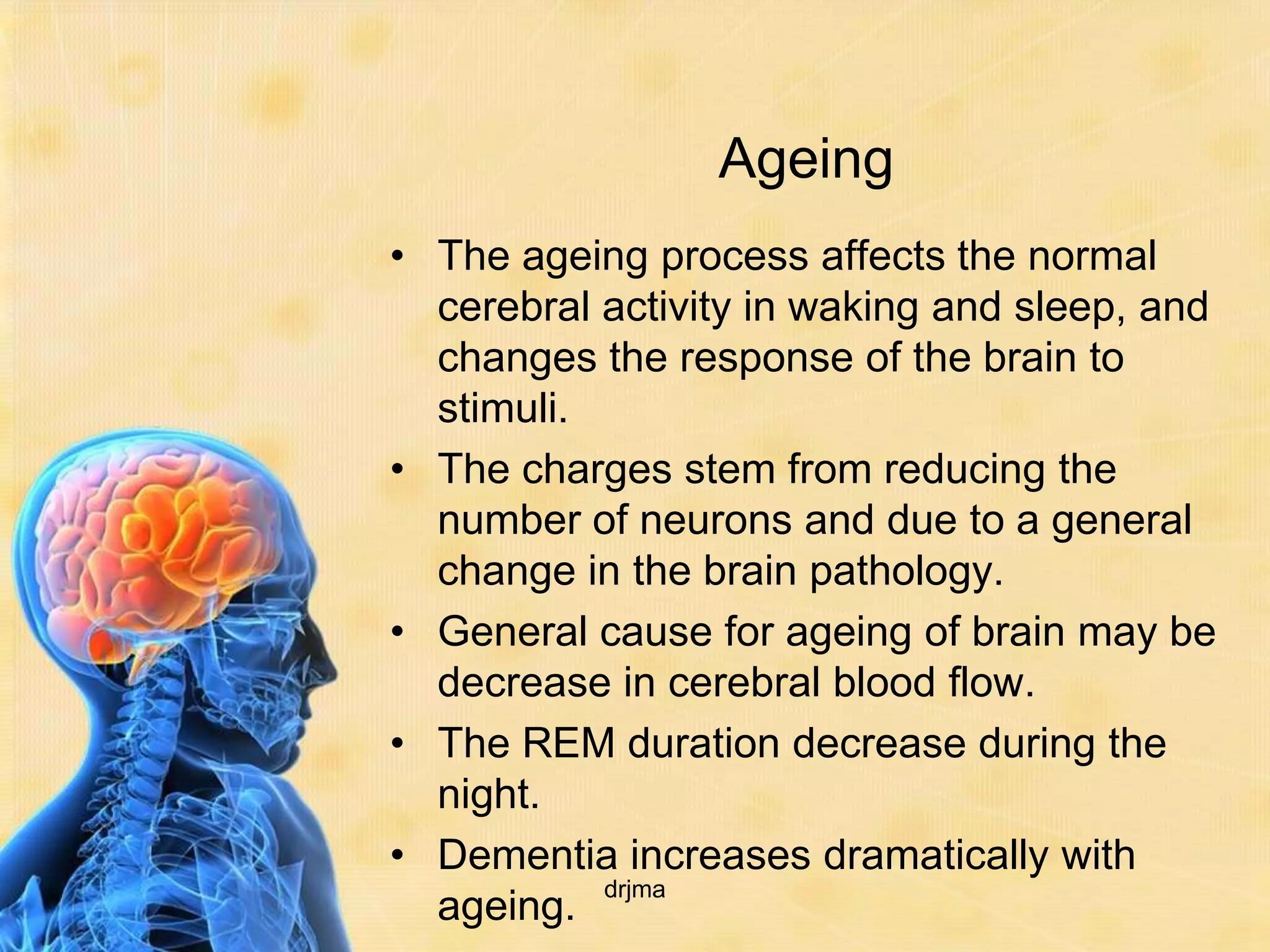 Ageing
• The ageing process affects the normal
  cerebral activity in waking and sleep, and
  changes the response of the brain to
  stimuli.
• The charges stem from reducing the
  number of neurons and due to a general
  change in the brain pathology.
• General cause for ageing of brain may be
  decrease in cerebral blood flow.
• The REM duration decrease during the
  night.
• Dementia increases dramatically with
           drjma
  ageing.
 