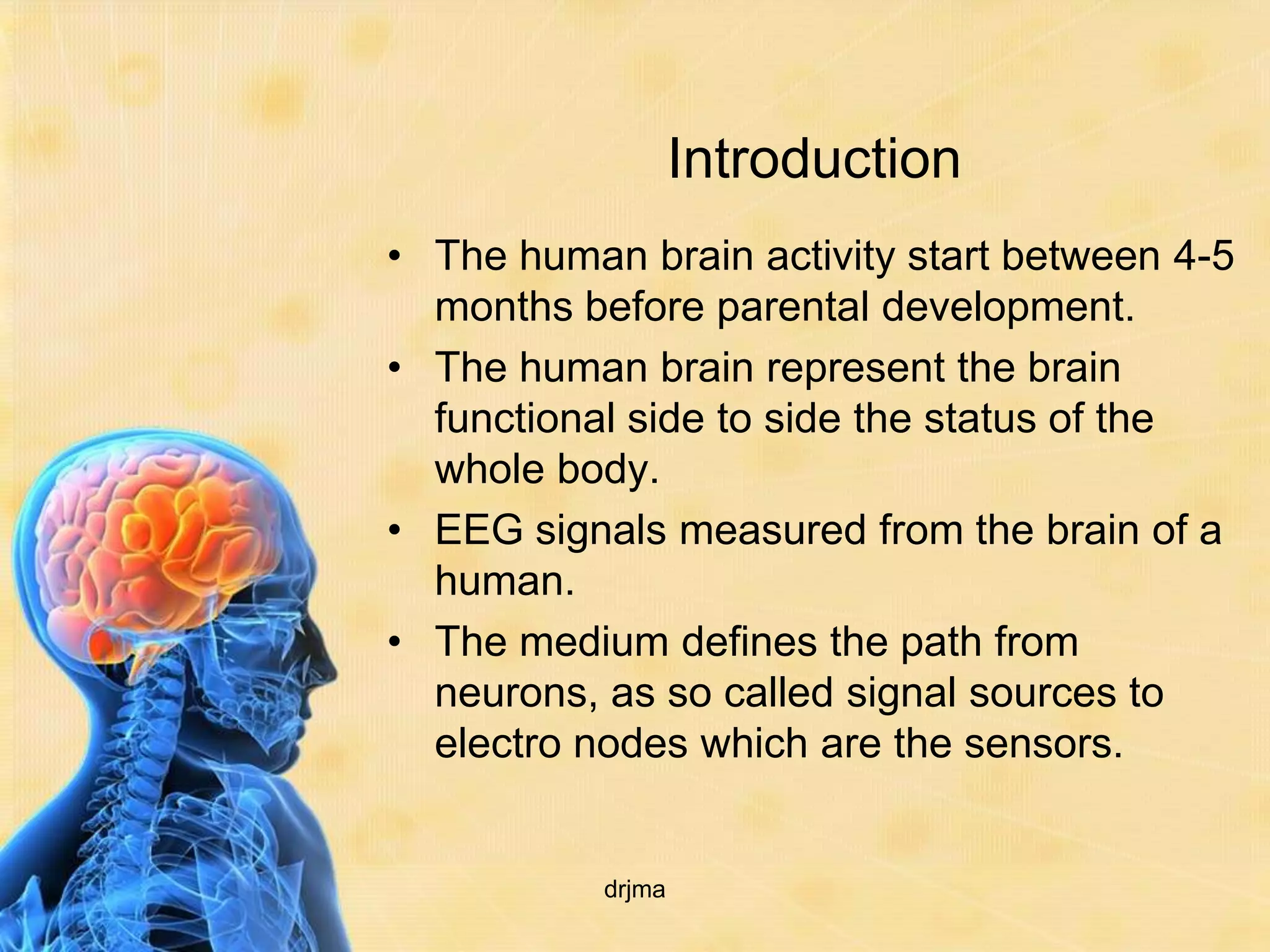 Introduction
• The human brain activity start between 4-5
  months before parental development.
• The human brain represent the brain
  functional side to side the status of the
  whole body.
• EEG signals measured from the brain of a
  human.
• The medium defines the path from
  neurons, as so called signal sources to
  electro nodes which are the sensors.


           drjma
 