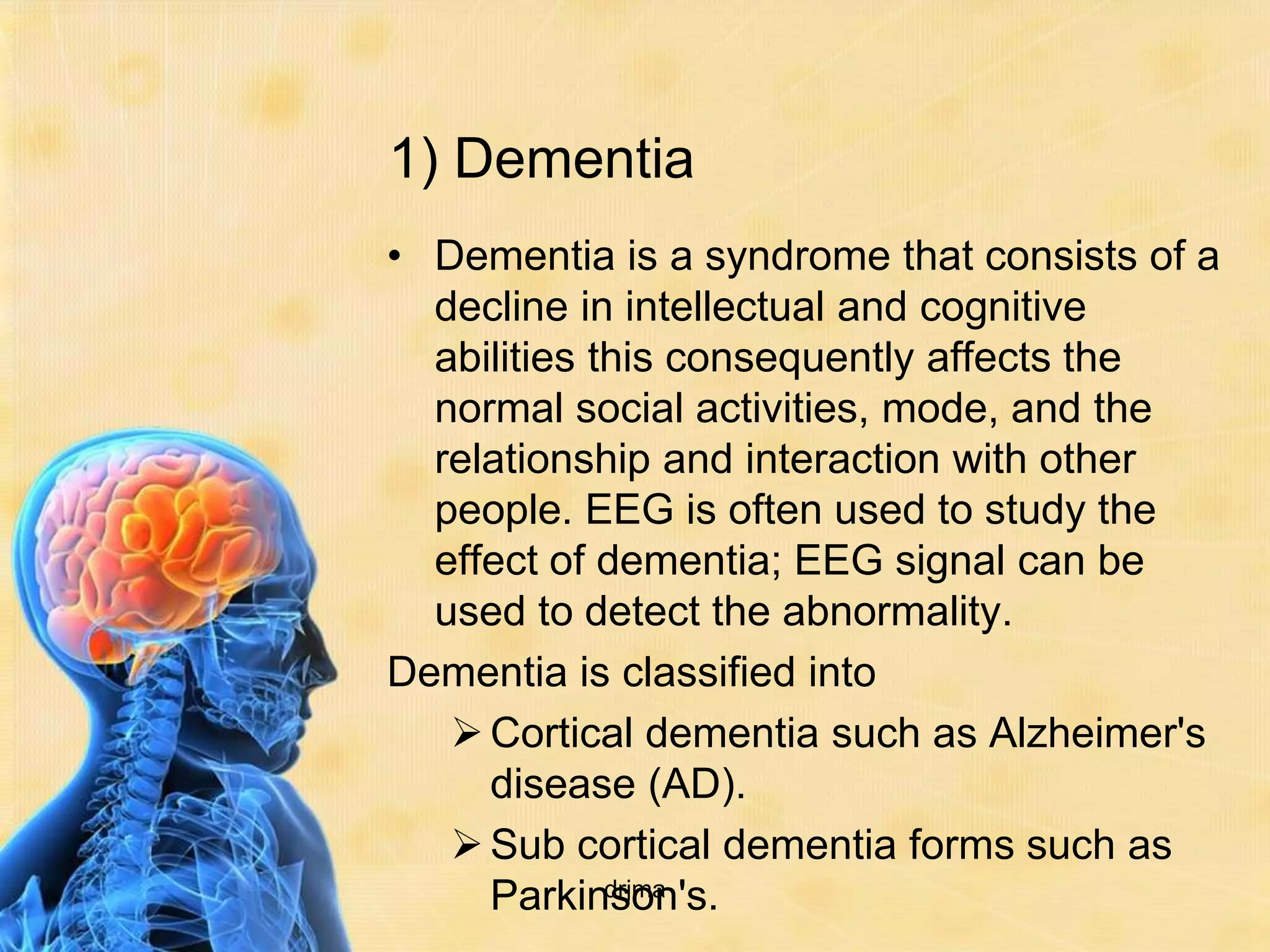 1) Dementia
• Dementia is a syndrome that consists of a
  decline in intellectual and cognitive
  abilities this consequently affects the
  normal social activities, mode, and the
  relationship and interaction with other
  people. EEG is often used to study the
  effect of dementia; EEG signal can be
  used to detect the abnormality.
Dementia is classified into
    Cortical dementia such as Alzheimer's
     disease (AD).
    Sub cortical dementia forms such as
     Parkinson's.
             drjma
 