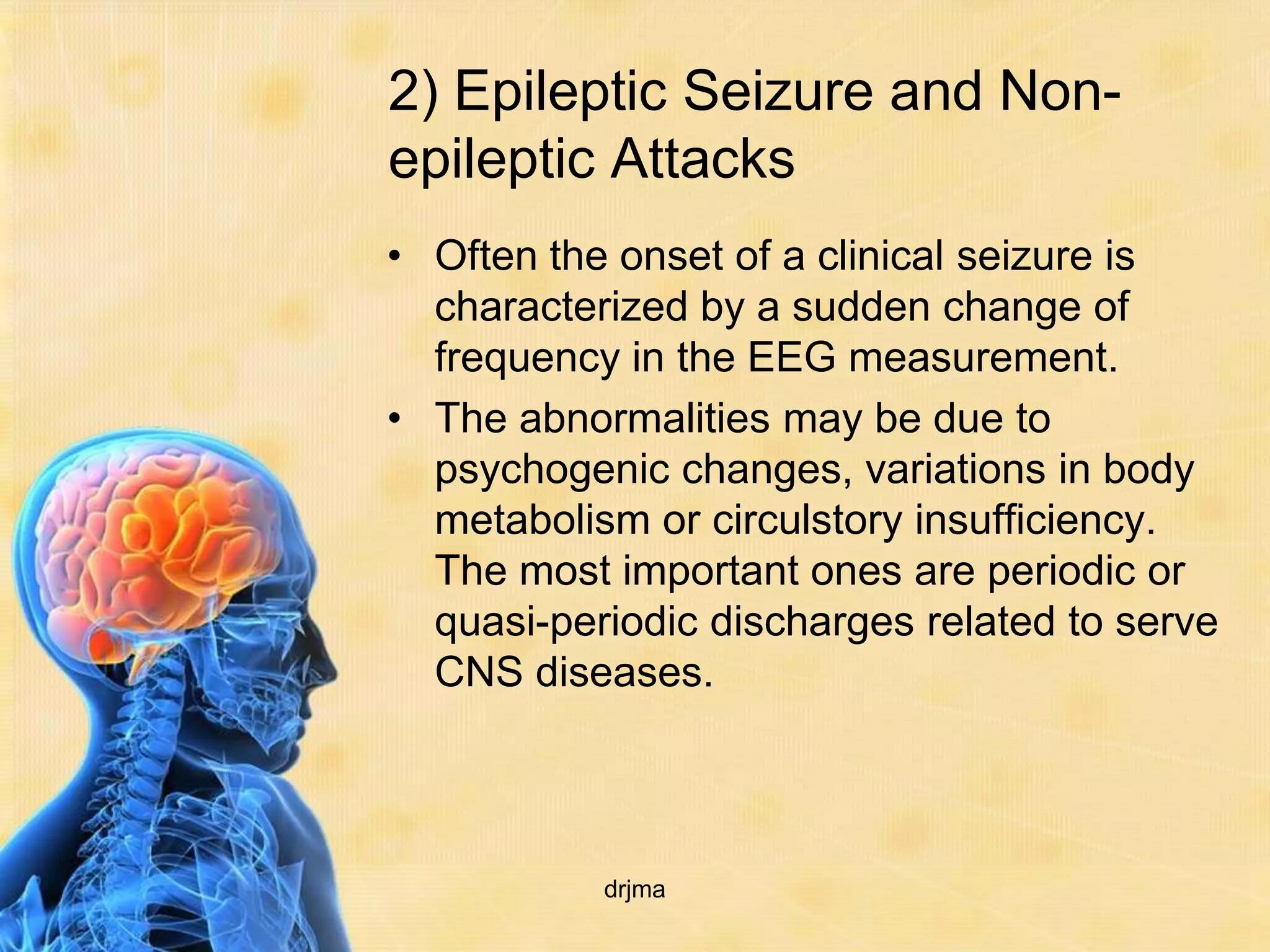 2) Epileptic Seizure and Non-
epileptic Attacks
• Often the onset of a clinical seizure is
  characterized by a sudden change of
  frequency in the EEG measurement.
• The abnormalities may be due to
  psychogenic changes, variations in body
  metabolism or circulstory insufficiency.
  The most important ones are periodic or
  quasi-periodic discharges related to serve
  CNS diseases.



           drjma
 