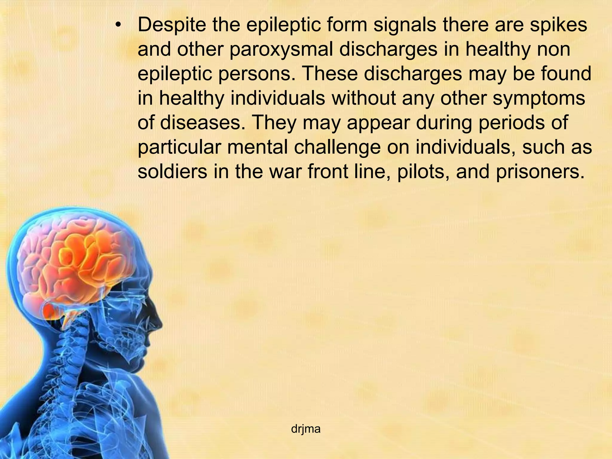 • Despite the epileptic form signals there are spikes
  and other paroxysmal discharges in healthy non
  epileptic persons. These discharges may be found
  in healthy individuals without any other symptoms
  of diseases. They may appear during periods of
  particular mental challenge on individuals, such as
  soldiers in the war front line, pilots, and prisoners.




                    drjma
 