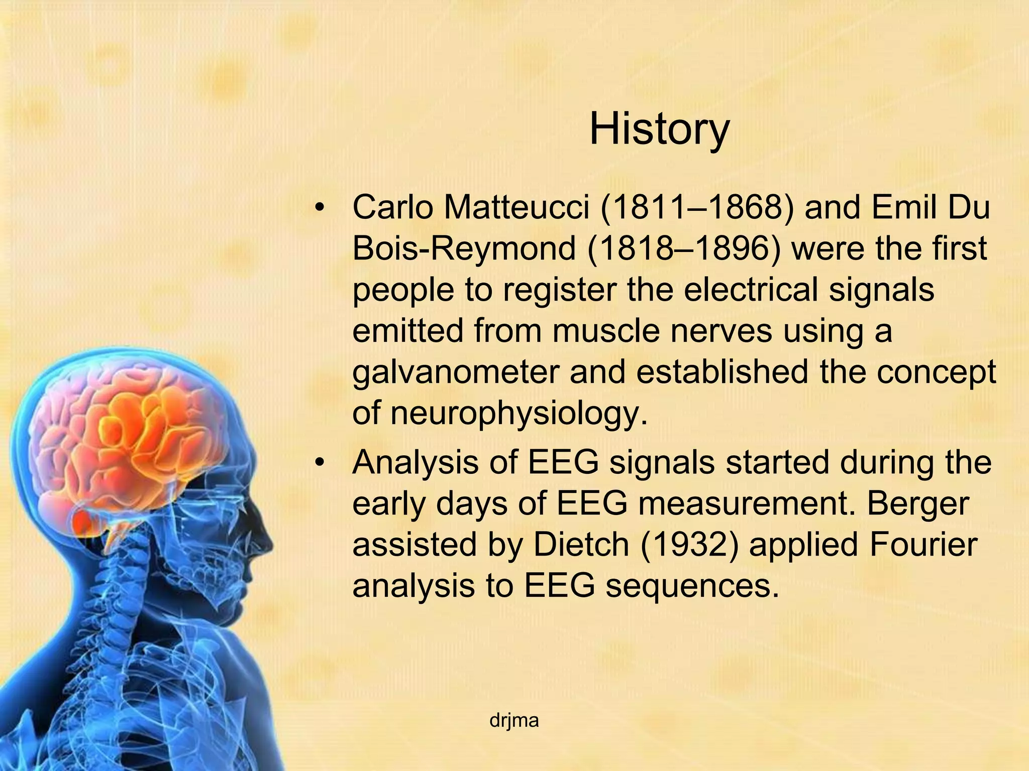 History
• Carlo Matteucci (1811–1868) and Emil Du
  Bois-Reymond (1818–1896) were the first
  people to register the electrical signals
  emitted from muscle nerves using a
  galvanometer and established the concept
  of neurophysiology.
• Analysis of EEG signals started during the
  early days of EEG measurement. Berger
  assisted by Dietch (1932) applied Fourier
  analysis to EEG sequences.


           drjma
 