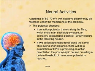Neural Activities
A potential of 60–70 mV with negative polarity may be
recorded under the membrane of the cell body.
 This potential changes:-
     If an action potential travels along the fibre,
      which ends in an excitatory synapse, an
      excitatory postsynaptic potential (EPSP) occurs
      in the following neuron.
     If two action potentials travel along the same
      fibre over a short distance, there will be a
      summation of EPSPs producing an action
      potential on the postsynaptic neuron providing a
      certain threshold of membrane potential is
      reached.

             drjma
 