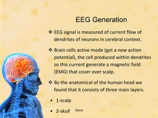 EEG Generation
 EEG signal is measured of current flow of
  dendrites of neurons in cerebral context.

 Brain cells active mode (get a new action
  potential), the cell produced within dendrites
  so this current generate a magnetic field
  (EMG) that cover over scalp.

 By the anatomical of the human head we
  found that it consists of three main layers.

• 1-scalp

• 2-skull   drjma
 