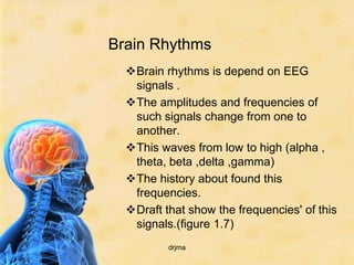 Brain Rhythms
  Brain rhythms is depend on EEG
   signals .
  The amplitudes and frequencies of
   such signals change from one to
   another.
  This waves from low to high (alpha ,
   theta, beta ,delta ,gamma)
  The history about found this
   frequencies.
  Draft that show the frequencies' of this
   signals.(figure 1.7)
          drjma
 