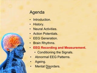 Agenda
• Introduction.
• History.
• Neural Activities.
• Action Potentials.
• EEG Generation.
• Brain Rhythms.
• EEG Recording and Measurement.
   • Conditioning the Signals.
• Abnormal EEG Patterns.
• Ageing.
• Mental Disorders.
            drjma
 