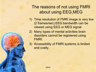 The reasons of not using FMRI
    about using EEG,MEG
1) Time resolution of FMRI image is very low
   (2 frames/sec).EEG bandwidth can be
   viewed using EEG or MEG signal.
2) Many types of mental activities brain
   disorders cannot be registered using
   FMRI.
3) Accessibility of FMRI systems is limited
   and costly.




           drjma
 