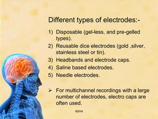 Different types of electrodes:-
1) Disposable (gel-less, and pre-gelled
   types).
2) Reusable dice electrodes (gold ,silver,
   stainless steel or tin).
3) Headbands and electrode caps.
4) Saline based electrodes.
5) Needle electrodes.

 For multichannel recordings with a large
  number of electrodes, electro caps are
  often used.
           drjma
 