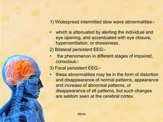 1) Widespread intermitted slow wave abnormalities:-

• which is attenuated by alerting the individual and
   eye opening, and accentuated with eye closure,
   hyperventilation, or drowsiness.
2) Bilateral persistent EEG:-
• the phenomenon in different stages of impaired,
   conscious:-
3) Focal persistent EEG:-
• these abnormalities may be in the form of distortion
   and disappearance of normal patterns, appearance
   and increase of abnormal patterns, or
   disappearance of all patterns, but such changes
   are seldom seen at the cerebral cortex.


             drjma
 