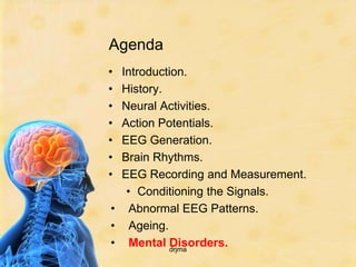 Agenda
• Introduction.
• History.
• Neural Activities.
• Action Potentials.
• EEG Generation.
• Brain Rhythms.
• EEG Recording and Measurement.
   • Conditioning the Signals.
• Abnormal EEG Patterns.
• Ageing.
• Mental Disorders.
            drjma
 
