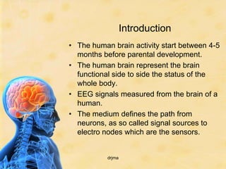 Introduction
• The human brain activity start between 4-5
  months before parental development.
• The human brain represent the brain
  functional side to side the status of the
  whole body.
• EEG signals measured from the brain of a
  human.
• The medium defines the path from
  neurons, as so called signal sources to
  electro nodes which are the sensors.


           drjma
 