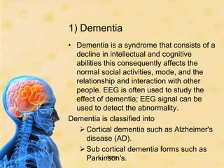 1) Dementia
• Dementia is a syndrome that consists of a
  decline in intellectual and cognitive
  abilities this consequently affects the
  normal social activities, mode, and the
  relationship and interaction with other
  people. EEG is often used to study the
  effect of dementia; EEG signal can be
  used to detect the abnormality.
Dementia is classified into
    Cortical dementia such as Alzheimer's
     disease (AD).
    Sub cortical dementia forms such as
     Parkinson's.
             drjma
 
