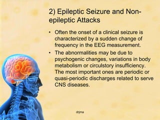 2) Epileptic Seizure and Non-
epileptic Attacks
• Often the onset of a clinical seizure is
  characterized by a sudden change of
  frequency in the EEG measurement.
• The abnormalities may be due to
  psychogenic changes, variations in body
  metabolism or circulstory insufficiency.
  The most important ones are periodic or
  quasi-periodic discharges related to serve
  CNS diseases.



           drjma
 
