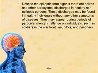 • Despite the epileptic form signals there are spikes
  and other paroxysmal discharges in healthy non
  epileptic persons. These discharges may be found
  in healthy individuals without any other symptoms
  of diseases. They may appear during periods of
  particular mental challenge on individuals, such as
  soldiers in the war front line, pilots, and prisoners.




                    drjma
 