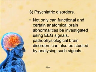 3) Psychiatric disorders.
• Not only can functional and
  certain anatomical brain
  abnormalities be investigated
  using EEG signals,
  pathophysiological brain
  disorders can also be studied
  by analysing such signals.


        drjma
 
