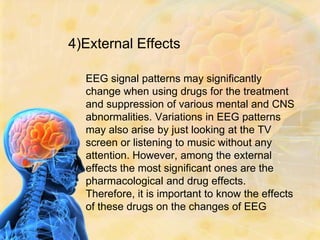 4)External Effects

  EEG signal patterns may significantly
  change when using drugs for the treatment
  and suppression of various mental and CNS
  abnormalities. Variations in EEG patterns
  may also arise by just looking at the TV
  screen or listening to music without any
  attention. However, among the external
  effects the most significant ones are the
  pharmacological and drug effects.
  Therefore, it is important to know the effects
  of these drugs on the changes of EEG
 